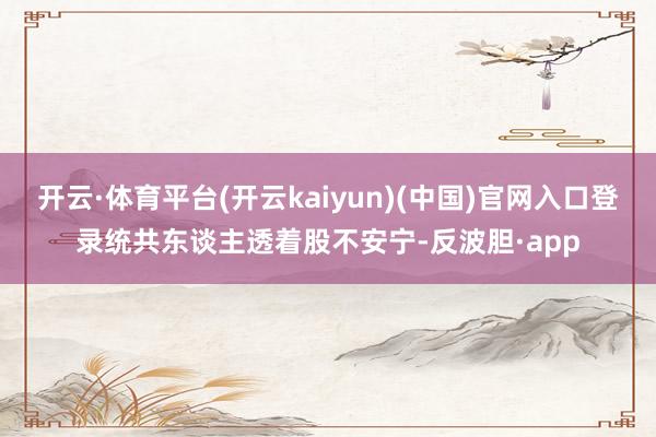 开云·体育平台(开云kaiyun)(中国)官网入口登录统共东