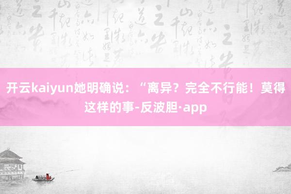 开云kaiyun她明确说：“离异？完全不行能！莫得这样的事-