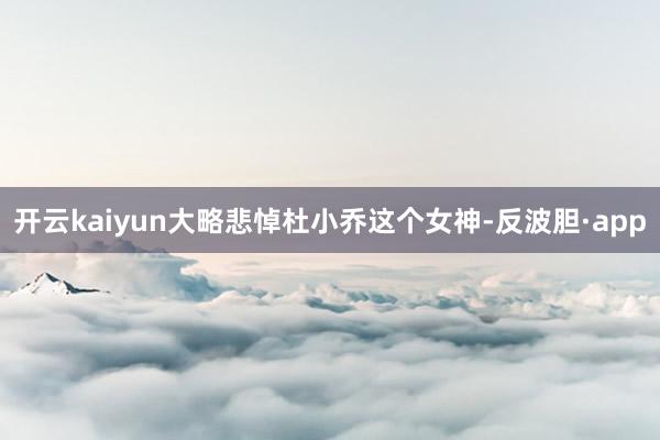 开云kaiyun大略悲悼杜小乔这个女神-反波胆·app