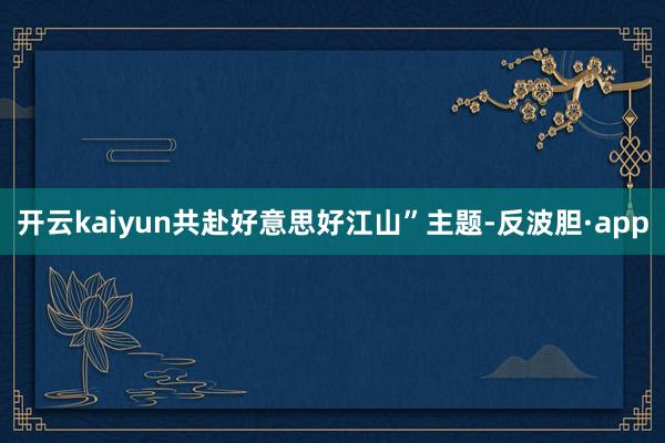 开云kaiyun共赴好意思好江山”主题-反波胆·app