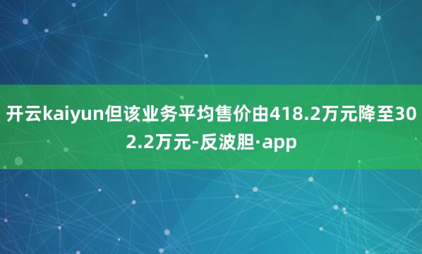 开云kaiyun但该业务平均售价由418.2万元降至302.