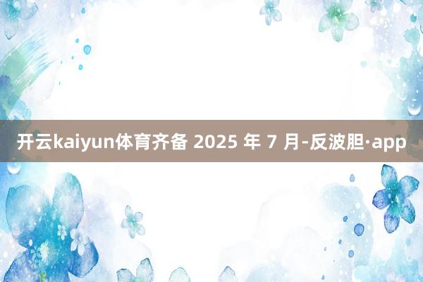 开云kaiyun体育齐备 2025 年 7 月-反波胆·ap