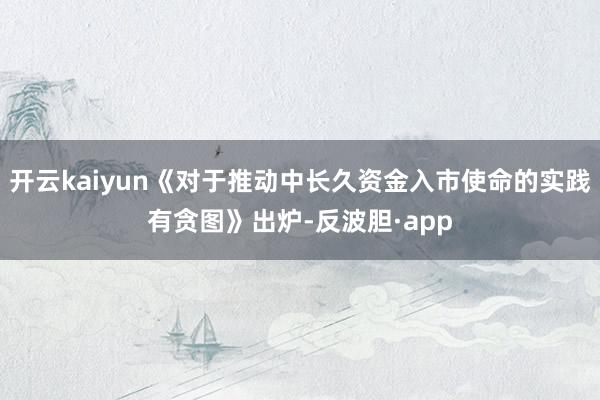 开云kaiyun《对于推动中长久资金入市使命的实践有贪图》出