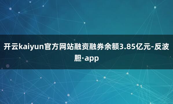 开云kaiyun官方网站融资融券余额3.85亿元-反波胆·a