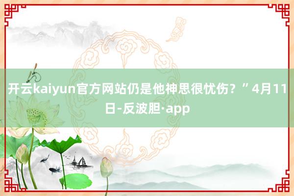 开云kaiyun官方网站仍是他神思很忧伤？”4月11日-反波