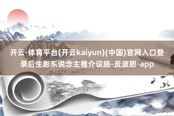 开云·体育平台(开云kaiyun)(中国)官网入口登录后生影