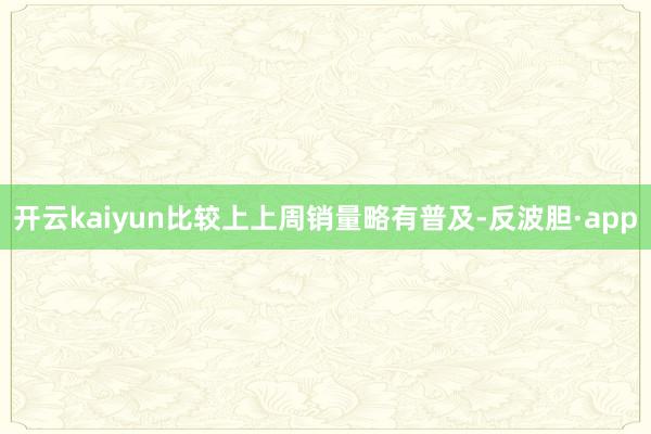 开云kaiyun比较上上周销量略有普及-反波胆·app