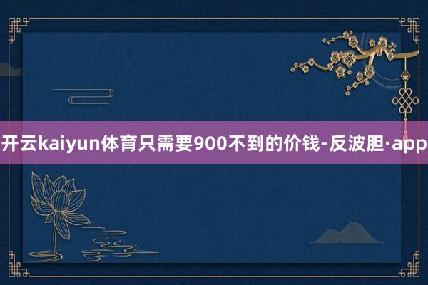开云kaiyun体育只需要900不到的价钱-反波胆·app