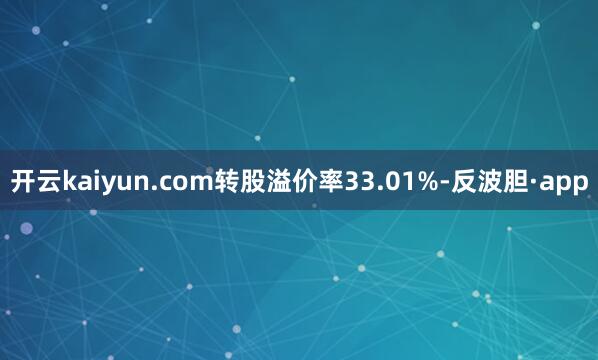 开云kaiyun.com转股溢价率33.01%-反波胆·ap