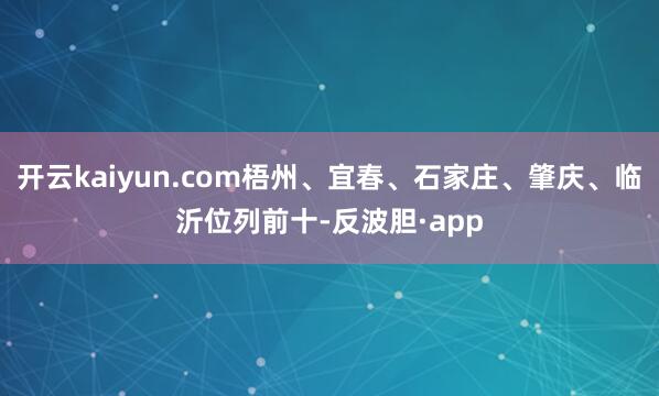 开云kaiyun.com梧州、宜春、石家庄、肇庆、临沂位列前