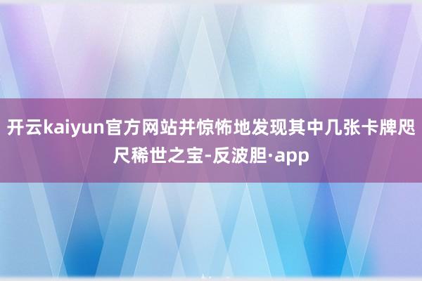 开云kaiyun官方网站并惊怖地发现其中几张卡牌咫尺稀世之宝