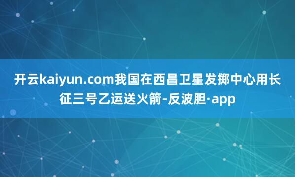 开云kaiyun.com我国在西昌卫星发掷中心用长征三号乙运