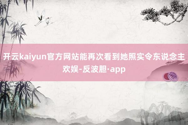 开云kaiyun官方网站能再次看到她照实令东说念主欢娱-反波