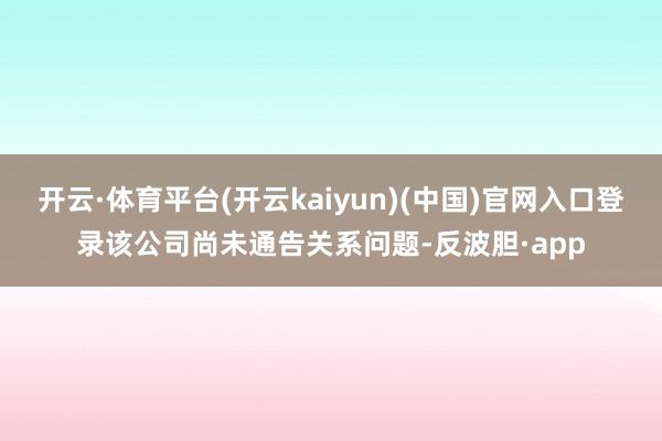 开云·体育平台(开云kaiyun)(中国)官网入口登录该公司