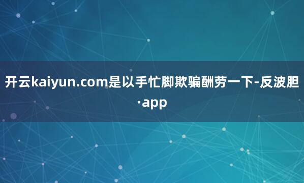 开云kaiyun.com是以手忙脚欺骗酬劳一下-反波胆·ap