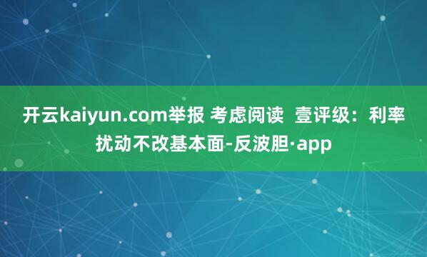 开云kaiyun.com举报 考虑阅读  壹评级：利率扰动不