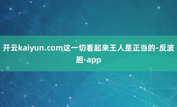 开云kaiyun.com这一切看起来王人是正当的-反波胆·a