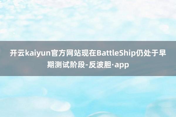 开云kaiyun官方网站现在BattleShip仍处于早期测