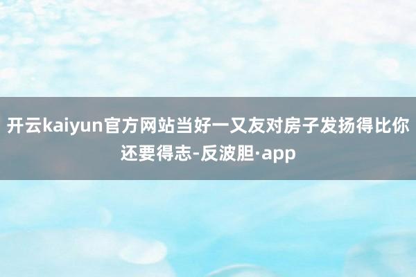 开云kaiyun官方网站当好一又友对房子发扬得比你还要得志-