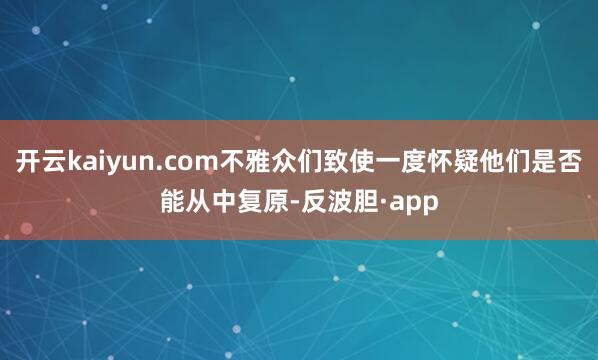 开云kaiyun.com不雅众们致使一度怀疑他们是否能从中复原-反波胆·app