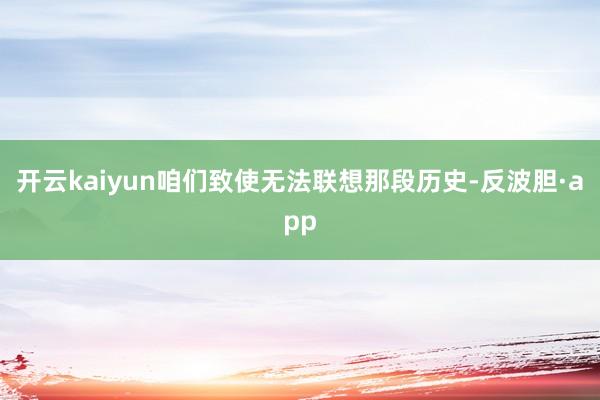 开云kaiyun咱们致使无法联想那段历史-反波胆·app