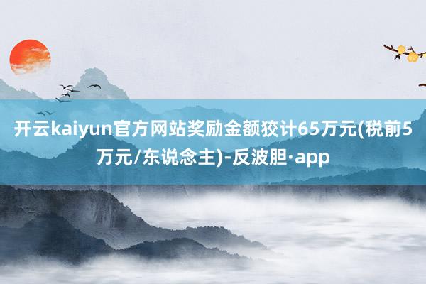 开云kaiyun官方网站奖励金额狡计65万元(税前5万元/东