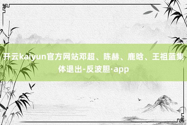 开云kaiyun官方网站邓超、陈赫、鹿晗、王祖蓝集体退出-反