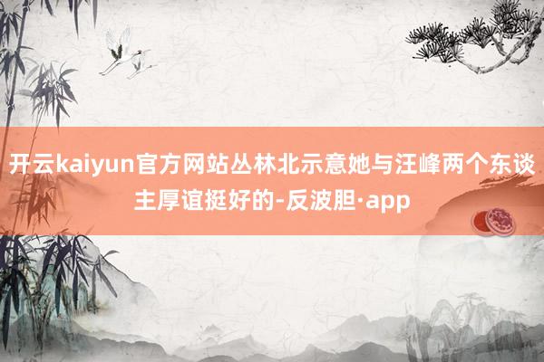 开云kaiyun官方网站丛林北示意她与汪峰两个东谈主厚谊挺好