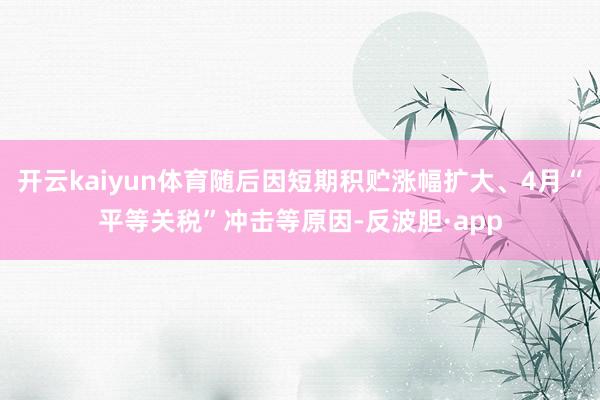 开云kaiyun体育随后因短期积贮涨幅扩大、4月“平等关税”