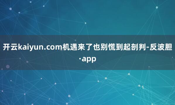 开云kaiyun.com机遇来了也别慌到起剖判-反波胆·ap