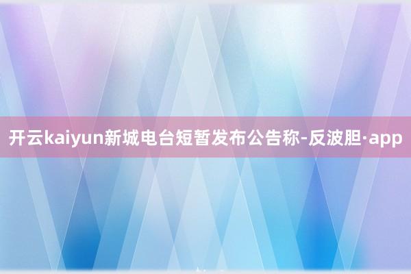 开云kaiyun新城电台短暂发布公告称-反波胆·app