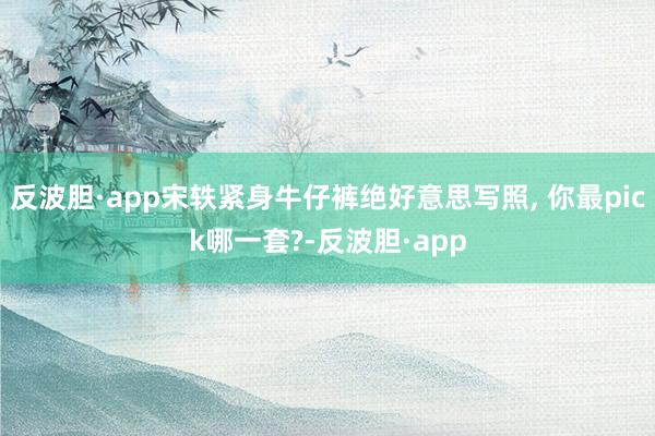 反波胆·app宋轶紧身牛仔裤绝好意思写照, 你最pick哪一