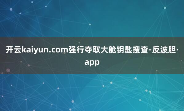 开云kaiyun.com强行夺取大舱钥匙搜查-反波胆·app