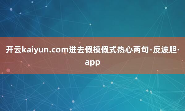开云kaiyun.com进去假模假式热心两句-反波胆·app