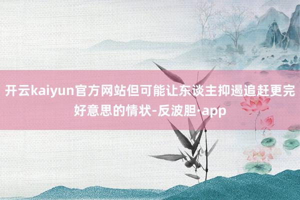 开云kaiyun官方网站但可能让东谈主抑遏追赶更完好意思的情