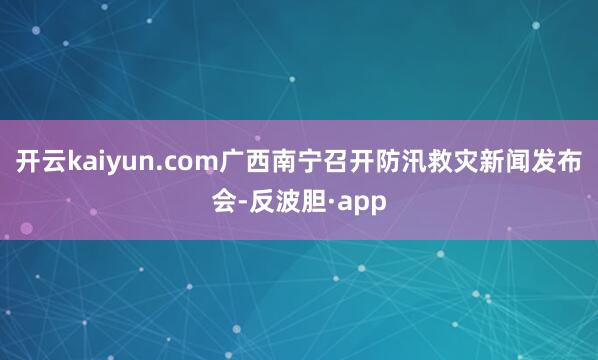 开云kaiyun.com广西南宁召开防汛救灾新闻发布会-反波
