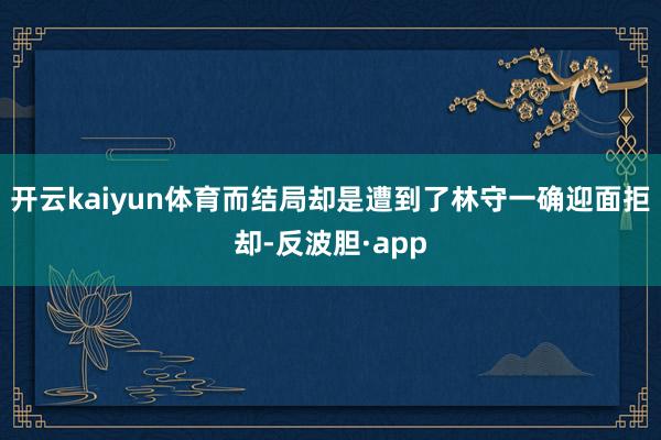 开云kaiyun体育而结局却是遭到了林守一确迎面拒却-反波胆·app