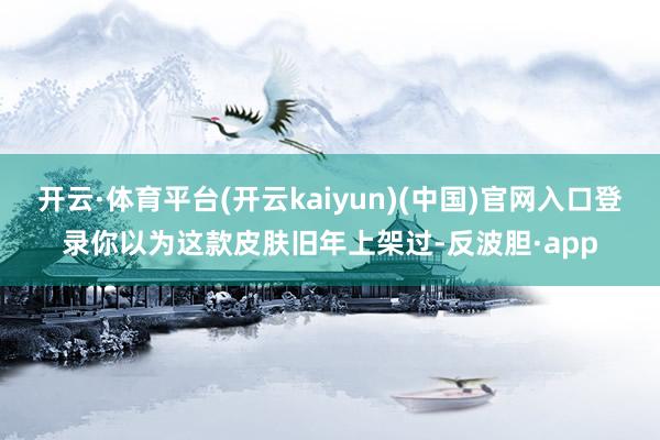 开云·体育平台(开云kaiyun)(中国)官网入口登录你以为
